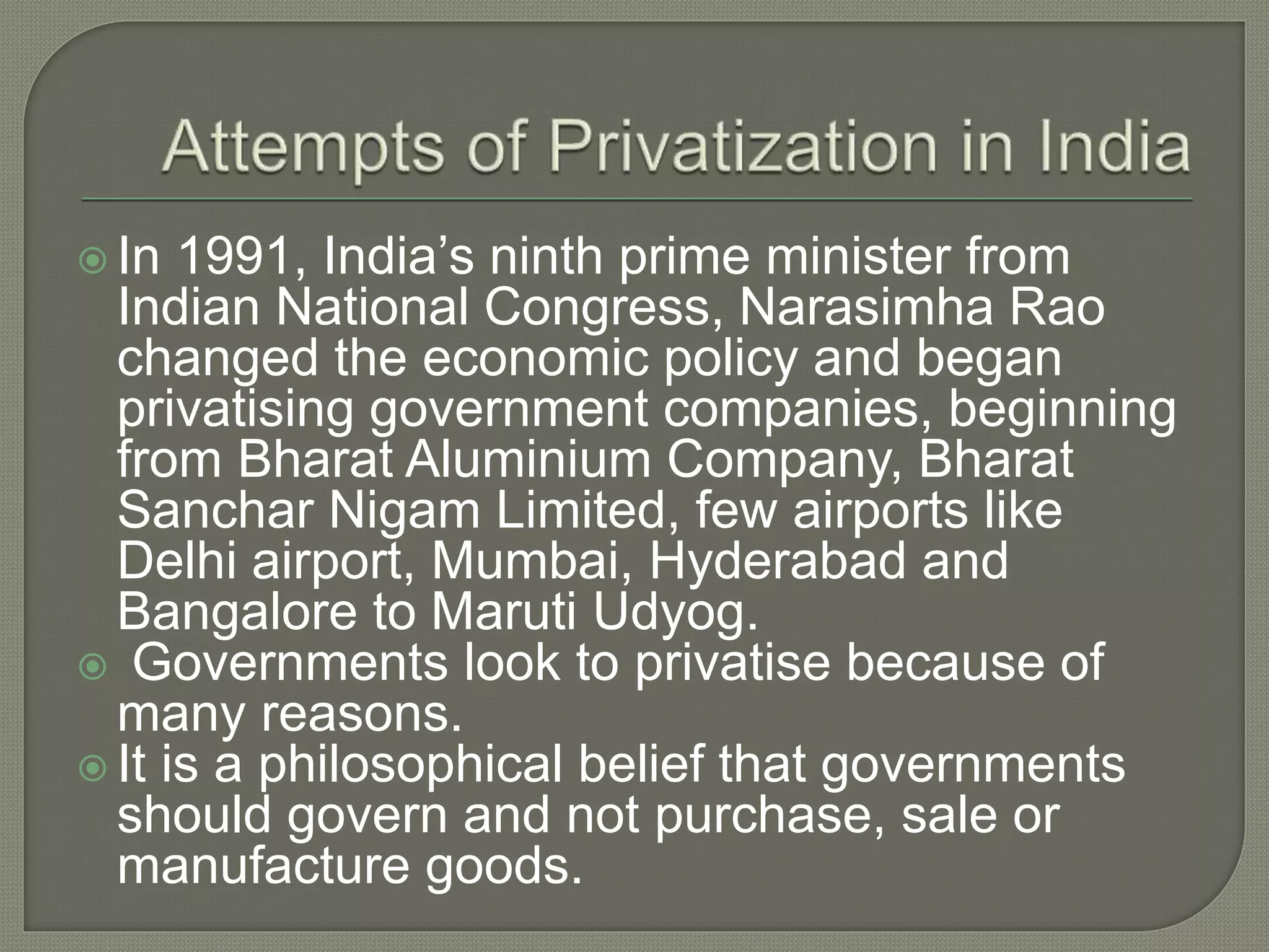  In 1991, India’s ninth prime minister from
Indian National Congress, Narasimha Rao
changed the economic policy and began
privatising government companies, beginning
from Bharat Aluminium Company, Bharat
Sanchar Nigam Limited, few airports like
Delhi airport, Mumbai, Hyderabad and
Bangalore to Maruti Udyog.
 Governments look to privatise because of
many reasons.
 It is a philosophical belief that governments
should govern and not purchase, sale or
manufacture goods.
 