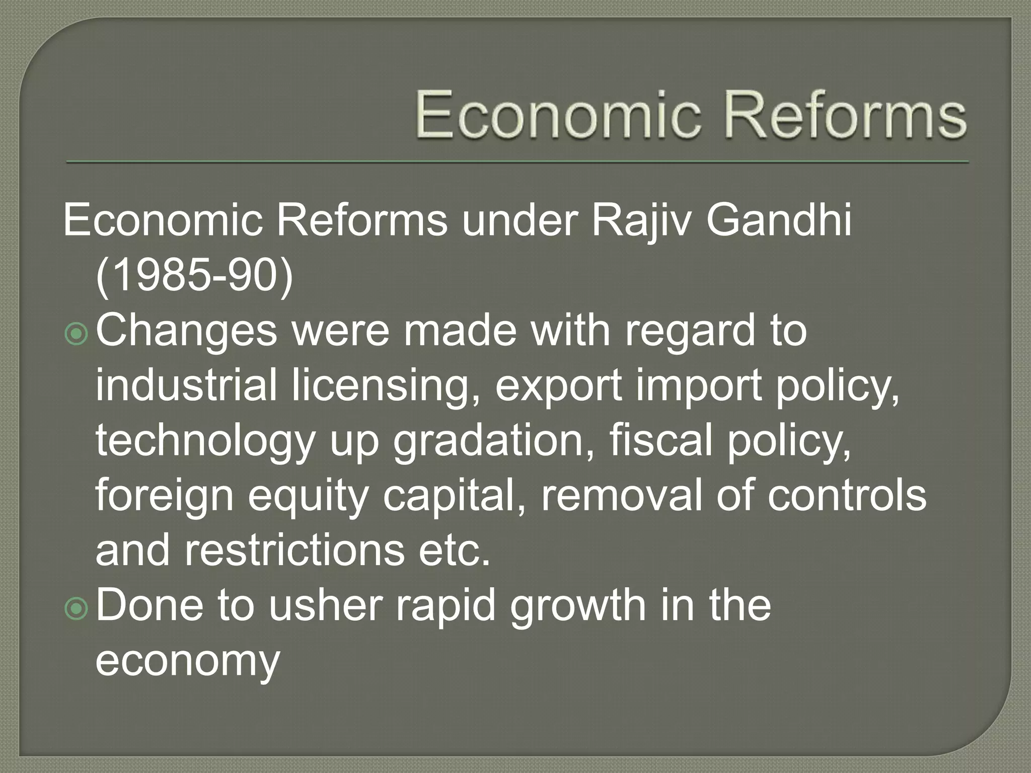 Economic Reforms under Rajiv Gandhi
(1985-90)
Changes were made with regard to
industrial licensing, export import policy,
technology up gradation, fiscal policy,
foreign equity capital, removal of controls
and restrictions etc.
Done to usher rapid growth in the
economy
 
