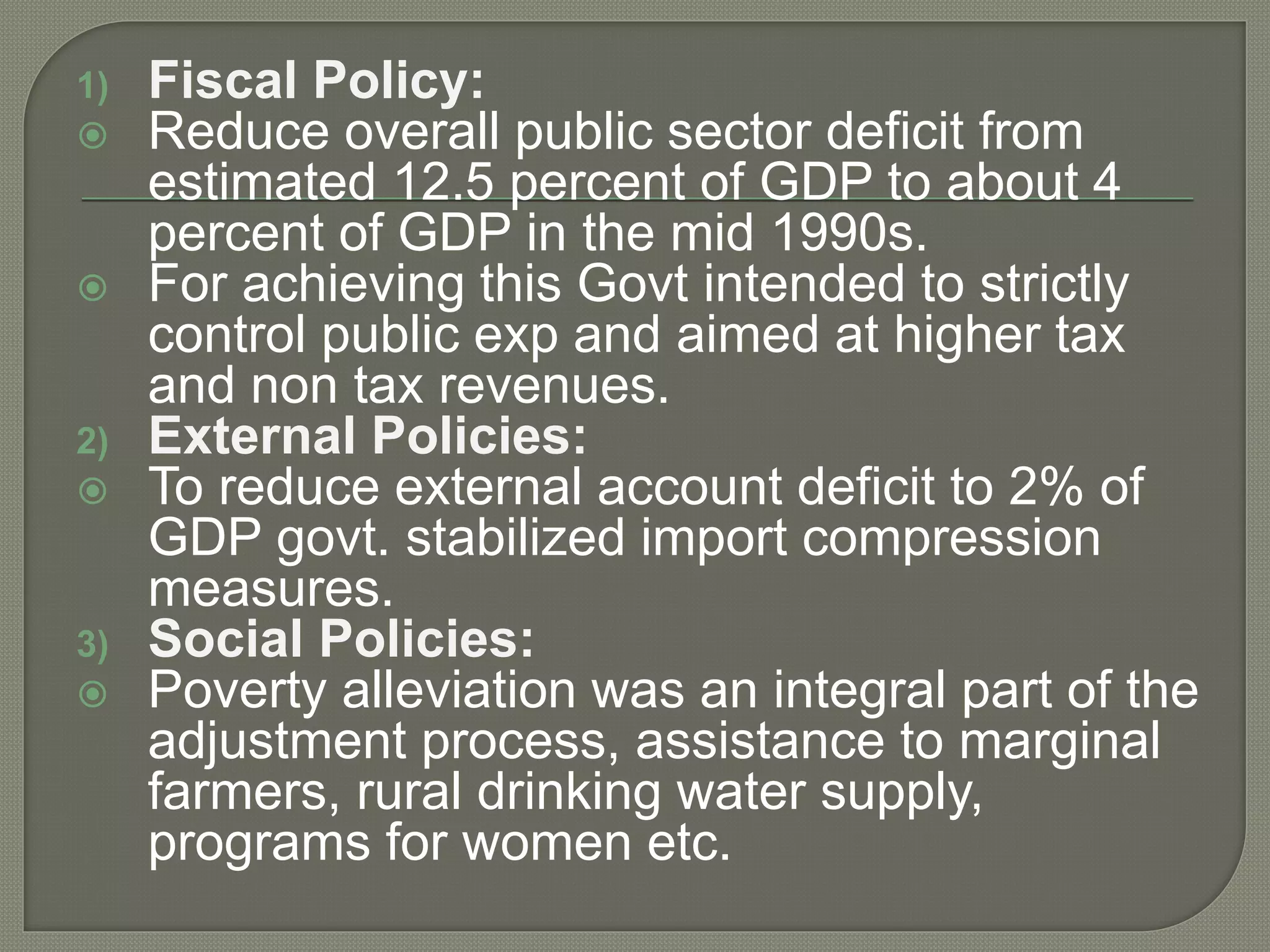 1) Fiscal Policy:
 Reduce overall public sector deficit from
estimated 12.5 percent of GDP to about 4
percent of GDP in the mid 1990s.
 For achieving this Govt intended to strictly
control public exp and aimed at higher tax
and non tax revenues.
2) External Policies:
 To reduce external account deficit to 2% of
GDP govt. stabilized import compression
measures.
3) Social Policies:
 Poverty alleviation was an integral part of the
adjustment process, assistance to marginal
farmers, rural drinking water supply,
programs for women etc.
 