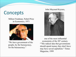 Concepts

John Maynard Keynes,

Milton Friedman, Nobel Prize
in Economics, 1971

“We have government of the
people, by the bureaucracy,
for the bureaucracy.”

one of the most influential
economists of the 20th century.
“"His radical idea that governments
should spend money they don't have
may have saved capitalism.“ Times
Magazine, 1999

 