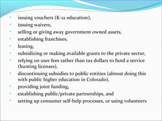 •
•
•
•
•
•
•
•
•
•
•

issuing vouchers (K-12 education),
issuing waivers,
selling or giving away government owned assets,
establishing franchises,
leasing,
subsidizing or making available grants to the private sector,
relying on user fees rather than tax dollars to fund a service
(hunting licenses),
discontinuing subsidies to public entities (almost doing this
with public higher education in Colorado),
providing joint funding,
establishing public/private partnerships, and
setting up consumer self-help processes, or using volunteers

 