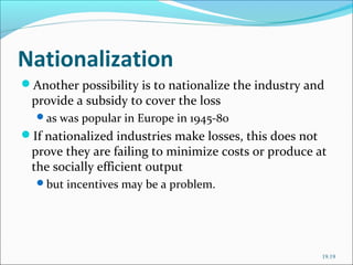 Nationalization
Another possibility is to nationalize the industry and

provide a subsidy to cover the loss

as was popular in Europe in 1945-80

If nationalized industries make losses, this does not

prove they are failing to minimize costs or produce at
the socially efficient output
but incentives may be a problem.

19.19

 