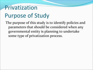 Privatization
Purpose of Study
The purpose of this study is to identify policies and
parameters that should be considered when any
governmental entity is planning to undertake
some type of privatization process.

 