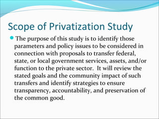 Scope of Privatization Study
The purpose of this study is to identify those

parameters and policy issues to be considered in
connection with proposals to transfer federal,
state, or local government services, assets, and/or
function to the private sector. It will review the
stated goals and the community impact of such
transfers and identify strategies to ensure
transparency, accountability, and preservation of
the common good.

 