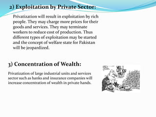 2) Exploitation by Private Sector:
Privatization will result in exploitation by rich
people. They may charge more prices for their
goods and services. They may terminate
workers to reduce cost of production. Thus
different types of exploitation may be started
and the concept of welfare state for Pakistan
will be jeopardized.
Privatization of large industrial units and services
sector such as banks and insurance companies will
increase concentration of wealth in private hands.
3) Concentration of Wealth:
 