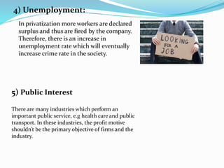 4) Unemployment:
In privatization more workers are declared
surplus and thus are fired by the company.
Therefore, there is an increase in
unemployment rate which will eventually
increase crime rate in the society.
There are many industries which perform an
important public service, e.g health care and public
transport. In these industries, the profit motive
shouldn’t be the primary objective of firms and the
industry.
5) Public Interest
 