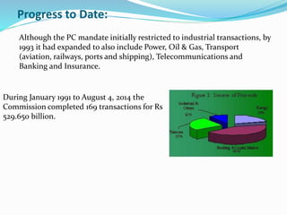 Progress to Date:
Although the PC mandate initially restricted to industrial transactions, by
1993 it had expanded to also include Power, Oil & Gas, Transport
(aviation, railways, ports and shipping), Telecommunications and
Banking and Insurance.
During January 1991 to August 4, 2014 the
Commission completed 169 transactions for Rs
529.650 billion.
 