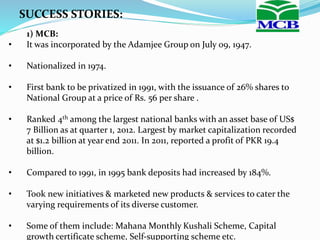 SUCCESS STORIES:
1) MCB:
• It was incorporated by the Adamjee Group on July 09, 1947.
• Nationalized in 1974.
• First bank to be privatized in 1991, with the issuance of 26% shares to
National Group at a price of Rs. 56 per share .
• Ranked 4th among the largest national banks with an asset base of US$
7 Billion as at quarter 1, 2012. Largest by market capitalization recorded
at $1.2 billion at year end 2011. In 2011, reported a profit of PKR 19.4
billion.
• Compared to 1991, in 1995 bank deposits had increased by 184%.
• Took new initiatives & marketed new products & services to cater the
varying requirements of its diverse customer.
• Some of them include: Mahana Monthly Kushali Scheme, Capital
growth certificate scheme, Self-supporting scheme etc.
 