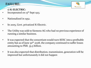 FAILURE:
1) K-ELECTRIC:
• Incorporated on 13th Sept 1913.
• Nationalized in 1952.
• In 2005, Govt. privatized K-Electric.
• The Utility was sold to Siemens AG who had no previous experience of
running a similar business.
• It was expected that the consortium would turn KESC into a profitable
entity but as of June 30th 2008, the company continued to suffer losses
amounting to PKR. 35.5 billion.
• It was also expected that distribution, transmission, generation will be
improved but unfortunately it did not happen
 