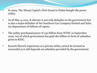• In 2009, The Abraaj Capital a firm based in Dubai bought the power
utility.
• As of May 14 2014, K-electric is not only defaulter to the government but
is also a major defaulter of Sui Southern Gas Company limited and Sales
tax department of billions of rupees.
• The utility purchased power of 230 billion from NTDC in September
2009 out of which government has paid 180 billion in form of subsidies
given to KESC.
• Karachi Electric experience as a private utility cannot be termed as
successful as it still depends on subsidies provided by the government
 