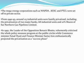 •The mega-energy corporations such as WAPDA , KESC and PTCL were set
off to private sector.
•From 1990-93, around 115 industrial units were hastily privatized, including
the privatization of two major banks, 68 industrial units and 10% Shares of
Sui Northern Gas Pipelines Limited.
•In 1992, the Leader of the Opposition Benazir Bhutto, vehemently criticized
the whole policy measure program at the public circles while Commerce
minister Faisal Hyatt and Finance Minister Sartaj Aziz enthusiastically
projected the privatization as a "success phase“
 