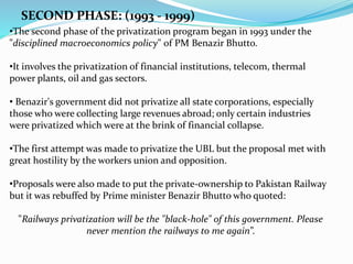 SECOND PHASE: (1993 - 1999)
•The second phase of the privatization program began in 1993 under the
"disciplined macroeconomics policy" of PM Benazir Bhutto.
•It involves the privatization of financial institutions, telecom, thermal
power plants, oil and gas sectors.
• Benazir's government did not privatize all state corporations, especially
those who were collecting large revenues abroad; only certain industries
were privatized which were at the brink of financial collapse.
•The first attempt was made to privatize the UBL but the proposal met with
great hostility by the workers union and opposition.
•Proposals were also made to put the private-ownership to Pakistan Railway
but it was rebuffed by Prime minister Benazir Bhutto who quoted:
"Railways privatization will be the "black-hole" of this government. Please
never mention the railways to me again”.
 