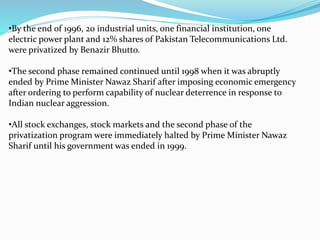 •By the end of 1996, 20 industrial units, one financial institution, one
electric power plant and 12% shares of Pakistan Telecommunications Ltd.
were privatized by Benazir Bhutto.
•The second phase remained continued until 1998 when it was abruptly
ended by Prime Minister Nawaz Sharif after imposing economic emergency
after ordering to perform capability of nuclear deterrence in response to
Indian nuclear aggression.
•All stock exchanges, stock markets and the second phase of the
privatization program were immediately halted by Prime Minister Nawaz
Sharif until his government was ended in 1999.
 