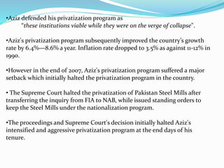 •Aziz defended his privatization program as
“these institutions viable while they were on the verge of collapse".
•Aziz's privatization program subsequently improved the country’s growth
rate by 6.4%—8.6% a year. Inflation rate dropped to 3.5% as against 11-12% in
1990.
•However in the end of 2007, Aziz's privatization program suffered a major
setback which initially halted the privatization program in the country.
• The Supreme Court halted the privatization of Pakistan Steel Mills after
transferring the inquiry from FIA to NAB, while issued standing orders to
keep the Steel Mills under the nationalization program.
•The proceedings and Supreme Court's decision initially halted Aziz's
intensified and aggressive privatization program at the end days of his
tenure.
 