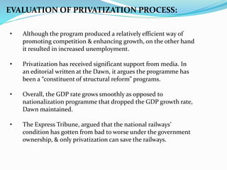 • Although the program produced a relatively efficient way of
promoting competition & enhancing growth, on the other hand
it resulted in increased unemployment.
• Privatization has received significant support from media. In
an editorial written at the Dawn, it argues the programme has
been a “constituent of structural reform” programs.
• Overall, the GDP rate grows smoothly as opposed to
nationalization programme that dropped the GDP growth rate,
Dawn maintained.
• The Express Tribune, argued that the national railways’
condition has gotten from bad to worse under the government
ownership, & only privatization can save the railways.
EVALUATION OF PRIVATIZATION PROCESS:
 