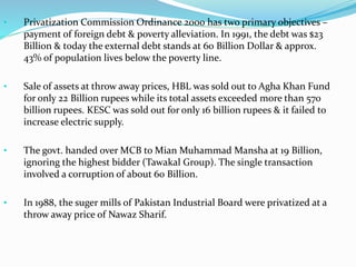 • Privatization Commission Ordinance 2000 has two primary objectives –
payment of foreign debt & poverty alleviation. In 1991, the debt was $23
Billion & today the external debt stands at 60 Billion Dollar & approx.
43% of population lives below the poverty line.
• Sale of assets at throw away prices, HBL was sold out to Agha Khan Fund
for only 22 Billion rupees while its total assets exceeded more than 570
billion rupees. KESC was sold out for only 16 billion rupees & it failed to
increase electric supply.
• The govt. handed over MCB to Mian Muhammad Mansha at 19 Billion,
ignoring the highest bidder (Tawakal Group). The single transaction
involved a corruption of about 60 Billion.
• In 1988, the suger mills of Pakistan Industrial Board were privatized at a
throw away price of Nawaz Sharif.
 
