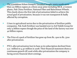  The scandalous Schon Group & Tawakkal bought assets worth more
than 120 Billion rupees at a throw away price including MCB, 5 Cement
plants, Pak China Fertilizer, National Fiber and Balochistan Wheels.
This clearly shows the first tide of privatization failed to achieve the
actual goal of privatization, because it was not transparent & badly
affected by corruption.
 Crises in agricultural sector due to the privatization of fertilizer public
companies. Pak Arab Fertilizer was handed over to Arif Habib Group for
only 13 billion rupees though the price of the land of the factory was over
40 billion rupees.
 The Price of a pack of fertilizer has gone up from Rs. 1300 to Rs. 3700
after privatization.
 PTCL after privatization lost its base as its subscription declined from
5.12 million to 4.40 million in 2008. Their financial statement shows a
continuous growth till 2006 while after privatization the company is
facing severe financial short comings.
 