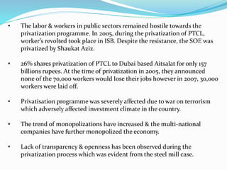 • The labor & workers in public sectors remained hostile towards the
privatization programme. In 2005, during the privatization of PTCL,
worker’s revolted took place in ISB. Despite the resistance, the SOE was
privatized by Shaukat Aziz.
• 26% shares privatization of PTCL to Dubai based Aitsalat for only 157
billions rupees. At the time of privatization in 2005, they announced
none of the 70,000 workers would lose their jobs however in 2007, 30,000
workers were laid off.
• Privatisation programme was severely affected due to war on terrorism
which adversely affected investment climate in the country.
• The trend of monopolizations have increased & the multi-national
companies have further monopolized the economy.
• Lack of transparency & openness has been observed during the
privatization process which was evident from the steel mill case.
 