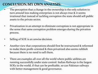 • The perception that a change in the ownership is the only solution to
turn around loss making enterprises is not always true & it seems
irrational that instead of tackling corruption the state should sell public
assets to the private sector.
• Privatization in an attempt to eliminate corruption is not appropriate in
the sense that same corruption problem emerges during the privation
process.
• Selling of SOE is an unwise decision.
• Another view that corporations should first be restructured & reformed
to make them profit-oriented & then privatized also seems rubbish
because there is no need to sell them.
• There are examples all over all the world where public utilities are
running successfully under state control. Indian Railways is the largest
SOEs in the world, if that can be profitable, so can Pakistan railways
with better management & good governance.
CONCLUSION/MY OWN ANALYSIS:
 