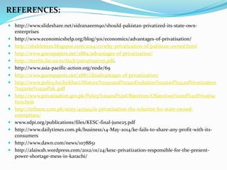  http://www.slideshare.net/sidranaeem90/should-pakistan-privatized-its-state-own-
enterprises
 http://www.economicshelp.org/blog/501/economics/advantages-of-privatisation/
 http://shahletters.blogspot.com/2014/01/why-privatization-of-pakistan-owned.html
 http://www.guesspapers.net/2884/advantages-of-privatization/
 http://merlin.fae.ua.es/fauli/privatization.pdf.
 http://www.asia-pacific-action.org/node/69
 http://www.guesspapers.net/2887/disadvantages-of-privatization/
 http://www.policy.hu/bokhari/History%2520and%2520Evolution%2520of%2520Privatization
%2520in%2520Pak..pdf
 http://www.privatisation.gov.pk/Policy%20and%20Objectives/Objectives%20of%20Privatisa
tion.htm
 http://tribune.com.pk/story/417919/is-privatisation-the-solution-for-state-owned-
enterprises/
 www.sdpi.org/publications/files/KESC-final-june25.pdf
 http://www.dailytimes.com.pk/business/14-May-2014/ke-fails-to-share-any-profit-with-its-
consumers
 http://www.dawn.com/news/1078851
 http://alaiwah.wordpress.com/2012/01/24/kesc-privatization-responsible-for-the-present-
power-shortage-mess-in-karachi/
REFERENCES:
 