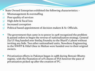  State Owned Enterprises exhibited the following characteristics: -
1) Mismanagement & overstaffing
2) Poor quality of services
3) High debt & fiscal loss
4) Increased corruption
5) Political based appointment of decision makers & Sr. Officials.
 The government that came in to power in 1978 recognized the problem
& passed orders to begin the reverse of nationalization strategy. General
Zia Ul Haq handed over Ittefaq Foundry to the Sharif’s Lahore without
inviting any bids. Two other nationalised units, Nowshera Engineering
in the NWFP & Hilal Ghee in Multan were handed over to their original
owners.
 Privatization efforts in Pakistan began in 1988 during Benzair Bhutto
regime, with the floatation of 10% shares of PIA however the pace of
privatization picked up after the creation of PC.
 