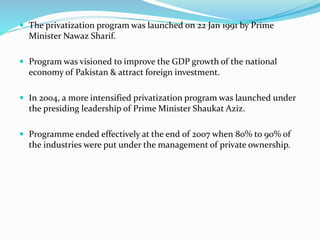  The privatization program was launched on 22 Jan 1991 by Prime
Minister Nawaz Sharif.
 Program was visioned to improve the GDP growth of the national
economy of Pakistan & attract foreign investment.
 In 2004, a more intensified privatization program was launched under
the presiding leadership of Prime Minister Shaukat Aziz.
 Programme ended effectively at the end of 2007 when 80% to 90% of
the industries were put under the management of private ownership.
 