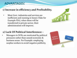 ADVANTAGES:
1) Increase in efficiency and Profitability.
2) Lack Of Political Interference: -
• Most Govt. industries and services are
inefficient and running in losses (Take for
Example PIA), when these will be
transferred to private sector, their
administration will improve.
• Managers in SOEs are motivated by political
pressures rather than sound economic &
business sense. For Example: employing
surplus workers to avoid negative publicity.
 