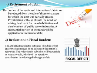 3) Retirement of debt:
The burden of domestic and international debt can
be reduced from the sale of those very assets
for which the debt was partially created.
Privatization will also obviate the need for
raising fresh debt for the rehabilitation and
development of public sector industries. A
substantial portion of the funds will be
applied for retirement of debt,
4) Reduction in Fiscal Burden:
The annual allocation for subsidies to public sector
enterprises continues to be a drain on the nation’s
resources. The reduction in subsidies will be possible
as assets are sold, which will be a positive
contribution in reducing the budget deficit.
 