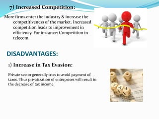 7) Increased Competition:
More firms enter the industry & increase the
competitiveness of the market. Increased
competition leads to improvement in
efficiency. For instance: Competition in
telecom.
DISADVANTAGES:
Private sector generally tries to avoid payment of
taxes. Thus privatization of enterprises will result in
the decrease of tax income.
1) Increase in Tax Evasion:
 