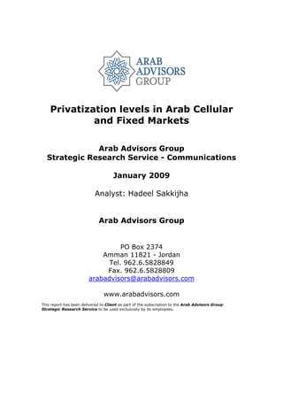 Privatization levels in Arab Cellular
             and Fixed Markets

              Arab Advisors Group
  Strategic Research Service - Communications

                                     January 2009

                           Analyst: Hadeel Sakkijha


                             Arab Advisors Group


                                  PO Box 2374
                            Amman 11821 - Jordan
                              Tel. 962.6.5828849
                             Fax. 962.6.5828809
                        arabadvisors@arabadvisors.com

                                www.arabadvisors.com
This report has been delivered to Client as part of the subscription to the Arab Advisors Group
Strategic Research Service to be used exclusively by its employees.
 