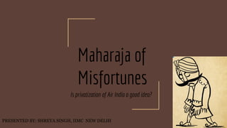 Maharaja of
Misfortunes
Is privatization of Air India a good idea?
PRESENTED BY: SHREYA SINGH, IIMC NEW DELHI
 