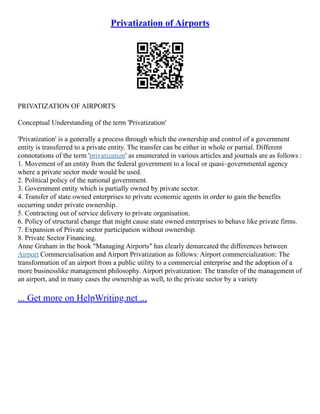 Privatization of Airports
PRIVATIZATION OF AIRPORTS
Conceptual Understanding of the term 'Privatization'
'Privatization' is a generally a process through which the ownership and control of a government
entity is transferred to a private entity. The transfer can be either in whole or partial. Different
connotations of the term 'privatization' as enumerated in various articles and journals are as follows :
1. Movement of an entity from the federal government to a local or quasi–governmental agency
where a private sector mode would be used.
2. Political policy of the national government.
3. Government entity which is partially owned by private sector.
4. Transfer of state owned enterprises to private economic agents in order to gain the benefits
occurring under private ownership.
5. Contracting out of service delivery to private organisation.
6. Policy of structural change that might cause state owned enterprises to behave like private firms.
7. Expansion of Private sector participation without ownership.
8. Private Sector Financing.
Anne Graham in the book "Managing Airports" has clearly demarcated the differences between
Airport Commercialisation and Airport Privatization as follows: Airport commercialization: The
transformation of an airport from a public utility to a commercial enterprise and the adoption of a
more businesslike management philosophy. Airport privatization: The transfer of the management of
an airport, and in many cases the ownership as well, to the private sector by a variety
... Get more on HelpWriting.net ...
 