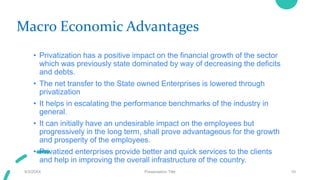 Macro Economic Advantages
• Privatization has a positive impact on the financial growth of the sector
which was previously state dominated by way of decreasing the deficits
and debts.
• The net transfer to the State owned Enterprises is lowered through
privatization
• It helps in escalating the performance benchmarks of the industry in
general.
• It can initially have an undesirable impact on the employees but
progressively in the long term, shall prove advantageous for the growth
and prosperity of the employees.
• Privatized enterprises provide better and quick services to the clients
and help in improving the overall infrastructure of the country.
9/3/20XX Presentation Title 10
 