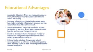 Educational Advantages
• Accessible Education: There is a massive increase in
the number of schools and educational institutions
across the country.
• Improved Infrastructure: Undoubtedly, private sector
has made remarkable infrastructure changes and has
replenished state of the art framework.
• Advanced teaching: They have introduced modern
techniques of teaching, which helps children in better
learning and increase their performance.
• Liberty to choose institution: Increase in number of
schools and colleges have provided parents with a
variety of options to choose from.
• Extracurricular activities: Every private school
nowadays comes up with new and interesting activity
ideas that help a child to learn new things and become
active in all aspects.
9/3/20XX Presentation Title 11
 