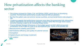 How privatization affects the banking
sector
• The studies reviewed by Clarke, Cull, and Shirley (2005), which focus on developing
countries find that bank performance usually improved after privatization.
• But that this pattern was not common across countries; environmental factors also played a
role
• Evidence suggests that performance improves more when the government fully relinquishes
control; when banks are privatized to strategic investors rather than through share issues;
and when bidding is open to all, including foreign banks.
• Finance Minister Nirmala Sitharaman, in the budget speech of 2021-2022 announced
privatization of two PSBs as a part of its disinvestment plan. Some of the benefits are:
1.Macroeconomic stability post-COVID
2.Administrative efficiency and quality of customer service
3.Competition
4.Capital infusion and foreign investment
5.Job creation
9/3/20XX Presentation Title 12
 