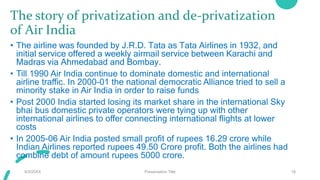 The story of privatization and de-privatization
of Air India
• The airline was founded by J.R.D. Tata as Tata Airlines in 1932, and
initial service offered a weekly airmail service between Karachi and
Madras via Ahmedabad and Bombay.
• Till 1990 Air India continue to dominate domestic and international
airline traffic. In 2000-01 the national democratic Alliance tried to sell a
minority stake in Air India in order to raise funds
• Post 2000 India started losing its market share in the international Sky
bhai bus domestic private operators were tying up with other
international airlines to offer connecting international flights at lower
costs
• In 2005-06 Air India posted small profit of rupees 16.29 crore while
Indian Airlines reported rupees 49.50 Crore profit. Both the airlines had
combine debt of amount rupees 5000 crore.
9/3/20XX Presentation Title 18
 