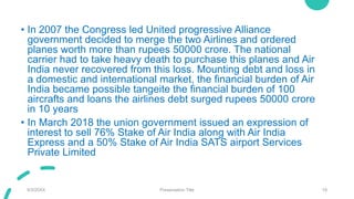 • In 2007 the Congress led United progressive Alliance
government decided to merge the two Airlines and ordered
planes worth more than rupees 50000 crore. The national
carrier had to take heavy death to purchase this planes and Air
India never recovered from this loss. Mounting debt and loss in
a domestic and international market, the financial burden of Air
India became possible tangeite the financial burden of 100
aircrafts and loans the airlines debt surged rupees 50000 crore
in 10 years
• In March 2018 the union government issued an expression of
interest to sell 76% Stake of Air India along with Air India
Express and a 50% Stake of Air India SATS airport Services
Private Limited
9/3/20XX Presentation Title 19
 
