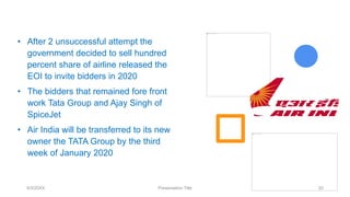 9/3/20XX Presentation Title 20
• After 2 unsuccessful attempt the
government decided to sell hundred
percent share of airline released the
EOI to invite bidders in 2020
• The bidders that remained fore front
work Tata Group and Ajay Singh of
SpiceJet
• Air India will be transferred to its new
owner the TATA Group by the third
week of January 2020
 