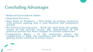 Concluding Advantages
• Reduced Government Debts
• Improved Ser vices
• New Kind of Products – This helps in mixing creativity
with private making and it also benef its the consumers
greatly.
• No Political Interference – With the shift from the public
sector to the private sector, the interference of the
political parties has been stopped in various industries.
• Competitive Rates – In the industries where the
competition is high, the customers get the advantage of
getting better ser vices at lesser rates.
9/3/20XX Presentation Title 21
 