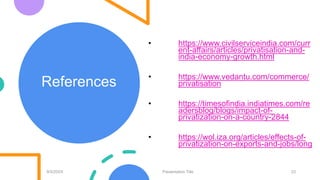 References
9/3/20XX Presentation Title 23
• https://www.civilserviceindia.com/curr
ent-affairs/articles/privatisation-and-
india-economy-growth.html
• https://www.vedantu.com/commerce/
privatisation
• https://timesofindia.indiatimes.com/re
adersblog/blogs/impact-of-
privatization-on-a-country-2844
• https://wol.iza.org/articles/effects-of-
privatization-on-exports-and-jobs/long
 