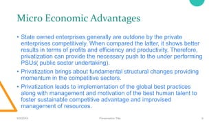 Micro Economic Advantages
• State owned enterprises generally are outdone by the private
enterprises competitively. When compared the latter, it shows better
results in terms of profits and efficiency and productivity. Therefore,
privatization can provide the necessary push to the under performing
PSUs( public sector undertaking).
• Privatization brings about fundamental structural changes providing
momentum in the competitive sectors.
• Privatization leads to implementation of the global best practices
along with management and motivation of the best human talent to
foster sustainable competitive advantage and improvised
management of resources.
9/3/20XX Presentation Title 9
 