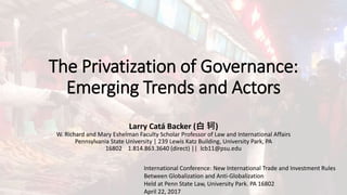 The Privatization of Governance:
Emerging Trends and Actors
Larry Catá Backer (白 轲)
W. Richard and Mary Eshelman Faculty Scholar Professor of Law and International Affairs
Pennsylvania State University | 239 Lewis Katz Building, University Park, PA
16802 1.814.863.3640 (direct) || lcb11@psu.edu
International Conference: New International Trade and Investment Rules
Between Globalization and Anti-Globalization
Held at Penn State Law, University Park. PA 16802
April 22, 2017
 