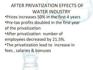 AFTER PRIVATIZATION EFFECTS OF
WATER INDUSTRY
•Prices increases 50% in the first 4 years
•Pre-tax profits doubled in the first year
of the privatization
•After privatization number of
employees decreased by 21.5%.
•The privatization lead to increase in
fees , salaries & bonuses
 