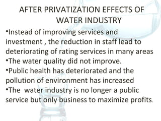 AFTER PRIVATIZATION EFFECTS OF
WATER INDUSTRY
•Instead of improving services and
investment , the reduction in staff lead to
deteriorating of rating services in many areas
•The water quality did not improve.
•Public health has deteriorated and the
pollution of environment has increased
•The water industry is no longer a public
service but only business to maximize profits.
 