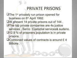 07/31/16
PRIVATE PRISONS
The 1st
privately run prison opened for
business on 6th
April 1992.
At present 14 private prisons out of 144 .
The top private companies are 4s justice
services , Serco Custodial services& sudeno.
12.9 % of prisoners population is in private
prisons.
Combined values of contracts is around £ 4
Billions .
 
