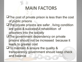 07/31/16
MAIN FACTORS
The cost of private prison is less than the cost
of public prisons
The private prisons are safer , living condition
are good & successful rehabilition of
prisoners into the society
The government dependency on private
prisons should not be increased because it
leads to greater cost
To maintain & ensure the quality &
transparency government should keep check
and balance
 
