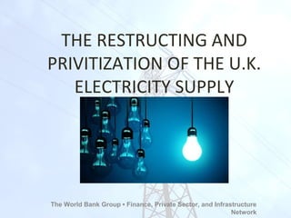 THE RESTRUCTING AND
PRIVITIZATION OF THE U.K.
ELECTRICITY SUPPLY
The World Bank Group ▪ Finance, Private Sector, and Infrastructure
Network
 
