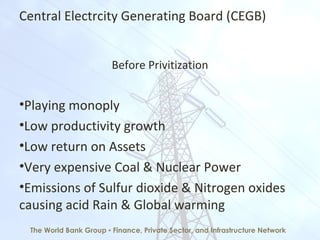 Central Electrcity Generating Board (CEGB)
Before Privitization
•Playing monoply
•Low productivity growth
•Low return on Assets
•Very expensive Coal & Nuclear Power
•Emissions of Sulfur dioxide & Nitrogen oxides
causing acid Rain & Global warming
The World Bank Group ▪ Finance, Private Sector, and Infrastructure Network
 