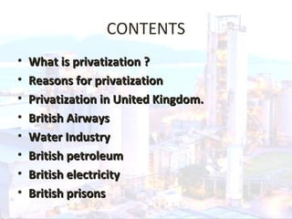 CONTENTS
• What is privatization ?What is privatization ?
• Reasons for privatizationReasons for privatization
• Privatization in United Kingdom.Privatization in United Kingdom.
• British AirwaysBritish Airways
• Water IndustryWater Industry
• British petroleumBritish petroleum
• British electricityBritish electricity
• British prisonsBritish prisons
 