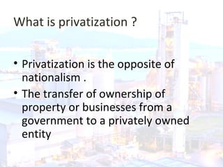 What is privatization ?
• Privatization is the opposite of
nationalism .
• The transfer of ownership of
property or businesses from a
government to a privately owned
entity.
 